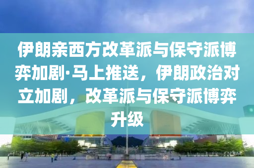 伊朗親西方改革派與保守派博弈加劇·馬上推送，伊朗政治對(duì)立加劇，改革派與保守派博弈升級(jí)