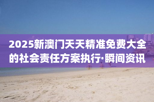 2025新澳門天天精準免費大全的社會責任方案執(zhí)行·瞬間資訊