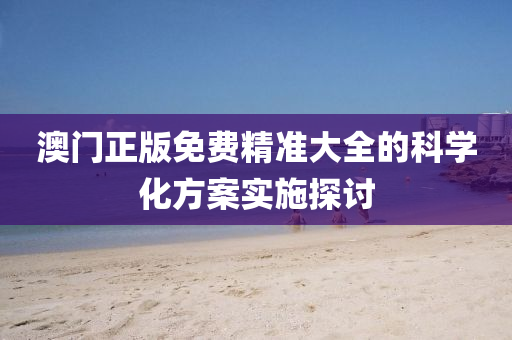 澳門正版免費精準(zhǔn)大全的科學(xué)化方案實施探討