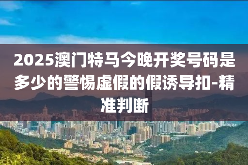 2025澳門特馬今晚開獎號碼是多少的警惕虛假的假誘導(dǎo)扣-精準(zhǔn)判斷