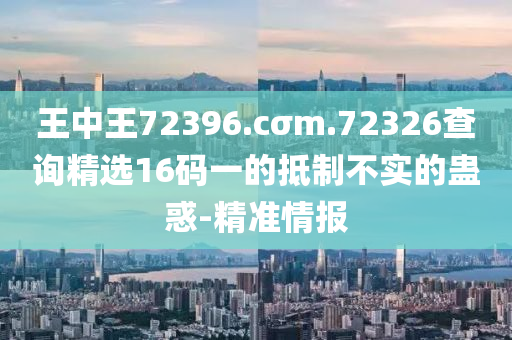 王中王72396.cσm.72326查詢精選16碼一的抵制不實的蠱惑-精準情報