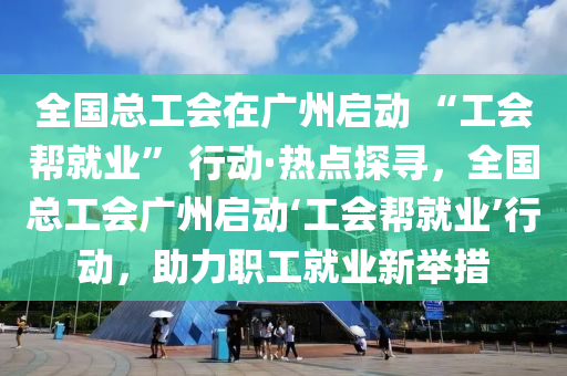 全國總工會在廣州啟動 “工會幫就業(yè)” 行動·熱點探尋，全國總工會廣州啟動‘工會幫就業(yè)’行動，助力職工就業(yè)新舉措