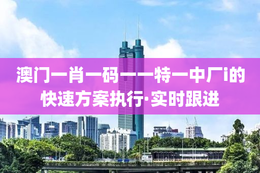 澳門一肖一碼一一特一中廠i的快速方案執(zhí)行·實(shí)時(shí)跟進(jìn)