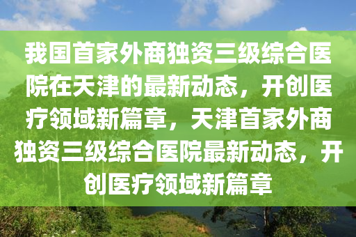 我國(guó)首家外商獨(dú)資三級(jí)綜合醫(yī)院在天津的最新動(dòng)態(tài)，開(kāi)創(chuàng)醫(yī)療領(lǐng)域新篇章，天津首家外商獨(dú)資三級(jí)綜合醫(yī)院最新動(dòng)態(tài)，開(kāi)創(chuàng)醫(yī)療領(lǐng)域新篇章