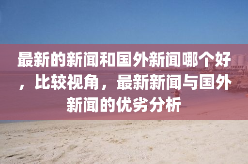 最新的新聞和國外新聞哪個好，比較視角，最新新聞與國外新聞的優(yōu)劣分析