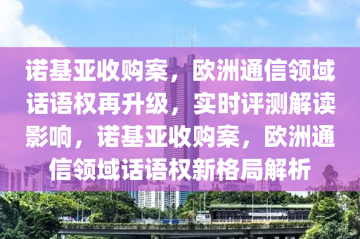 諾基亞收購(gòu)案，歐洲通信領(lǐng)域話語(yǔ)權(quán)再升級(jí)，實(shí)時(shí)評(píng)測(cè)解讀影響，諾基亞收購(gòu)案，歐洲通信領(lǐng)域話語(yǔ)權(quán)新格局解析