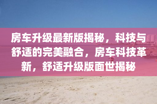 房車升級最新版揭秘，科技與舒適的完美融合，房車科技革新，舒適升級版面世揭秘