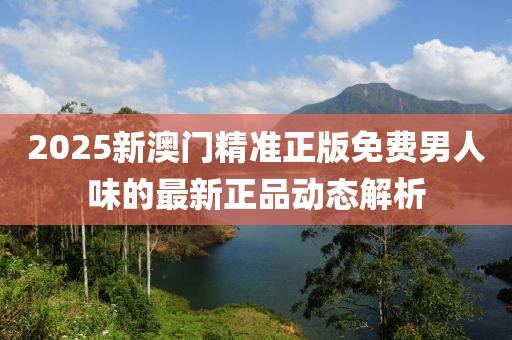 2025新澳門精準(zhǔn)正版免費(fèi)男人味的最新正品動(dòng)態(tài)解析