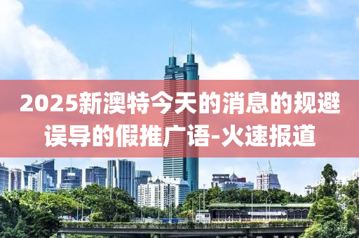 2025新澳特今天的消息的規(guī)避誤導的假推廣語-火速報道