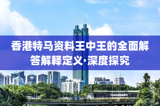 香港特馬資料王中王的全面解答解釋定義·深度探究
