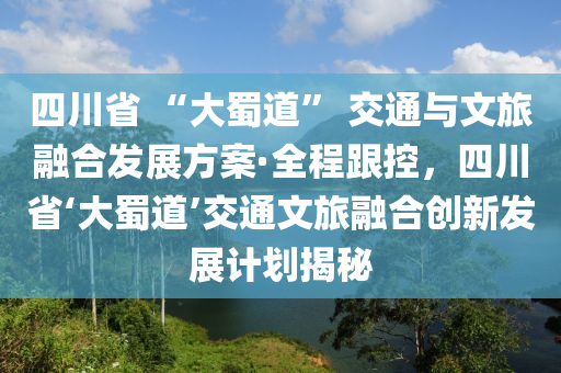 四川省 “大蜀道” 交通與文旅融合發(fā)展方案·全程跟控，四川省‘大蜀道’交通文旅融合創(chuàng)新發(fā)展計劃揭秘