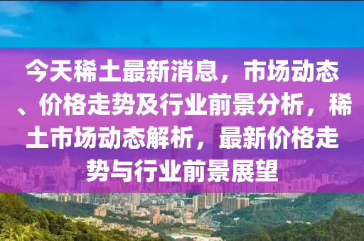 今天稀土最新消息，市場動態(tài)、價格走勢及行業(yè)前景分析，稀土市場動態(tài)解析，最新價格走勢與行業(yè)前景展望