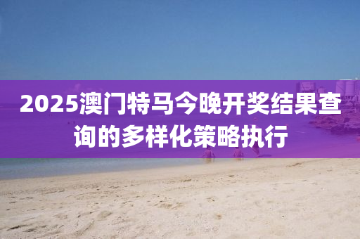 2025澳門特馬今晚開獎(jiǎng)結(jié)果查詢的多樣化策略執(zhí)行