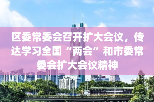 區(qū)委常委會召開擴大會議，傳達學習全國“兩會”和市委常委會擴大會議精神