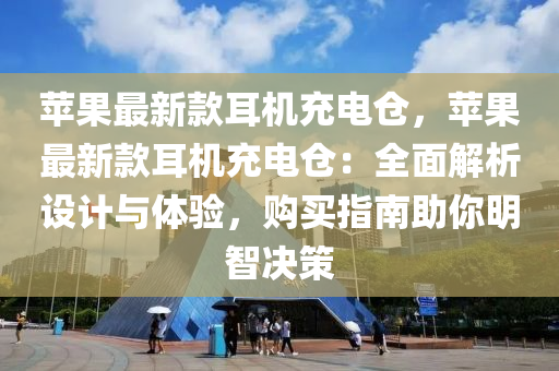 蘋果最新款耳機充電倉，蘋果最新款耳機充電倉：全面解析設計與體驗，購買指南助你明智決策