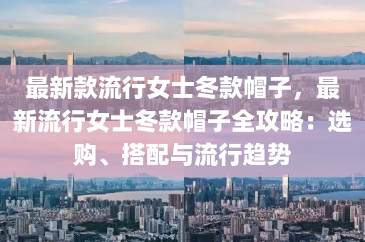 最新款流行女士冬款帽子，最新流行女士冬款帽子全攻略：選購、搭配與流行趨勢