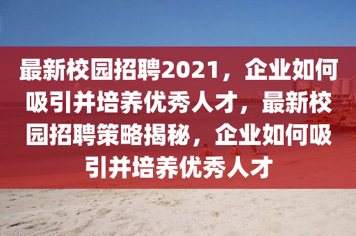 最新校園招聘2021，企業(yè)如何吸引并培養(yǎng)優(yōu)秀人才，最新校園招聘策略揭秘，企業(yè)如何吸引并培養(yǎng)優(yōu)秀人才