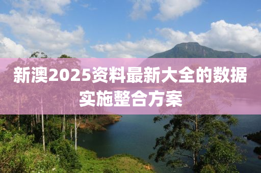 新澳2025資料最新大全的數(shù)據(jù)實施整合方案