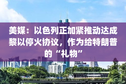 美媒：以色列正加緊推動達(dá)成黎以?；饏f(xié)議，作為給特朗普的“禮物”