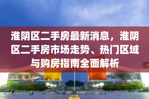 淮陰區(qū)二手房最新消息，淮陰區(qū)二手房市場走勢、熱門區(qū)域與購房指南全面解析
