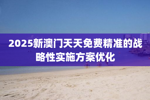 2025新澳門天天免費精準的戰(zhàn)略性實施方案優(yōu)化