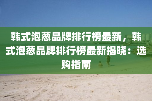 韓式泡蔥品牌排行榜最新，韓式泡蔥品牌排行榜最新揭曉：選購指南