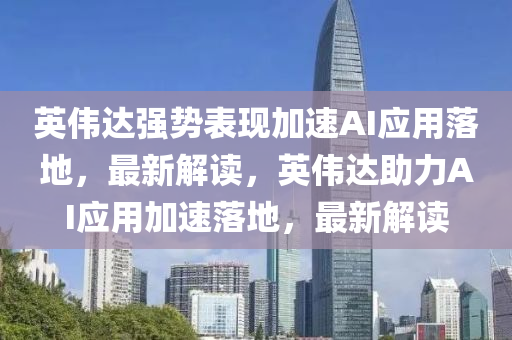 英偉達強勢表現(xiàn)加速AI應(yīng)用落地，最新解讀，英偉達助力AI應(yīng)用加速落地，最新解讀