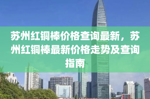 蘇州紅銅棒價(jià)格查詢最新，蘇州紅銅棒最新價(jià)格走勢(shì)及查詢指南