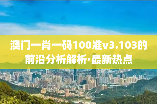 澳門一肖一碼100準(zhǔn)v3.103的前沿分析解析·最新熱點(diǎn)