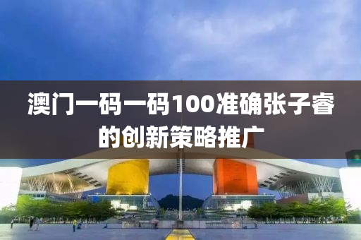 澳門一碼一碼100準(zhǔn)確張子睿的創(chuàng)新策略推廣