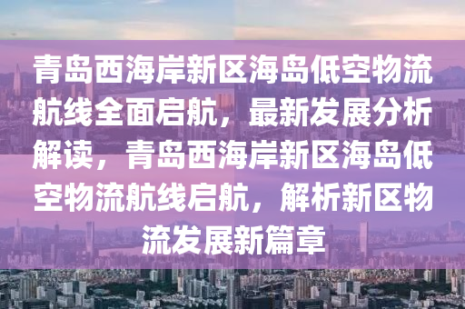 青島西海岸新區(qū)海島低空物流航線全面啟航，最新發(fā)展分析解讀，青島西海岸新區(qū)海島低空物流航線啟航，解析新區(qū)物流發(fā)展新篇章