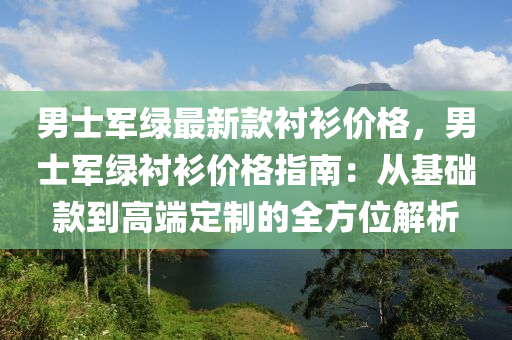 男士軍綠最新款襯衫價格，男士軍綠襯衫價格指南：從基礎(chǔ)款到高端定制的全方位解析