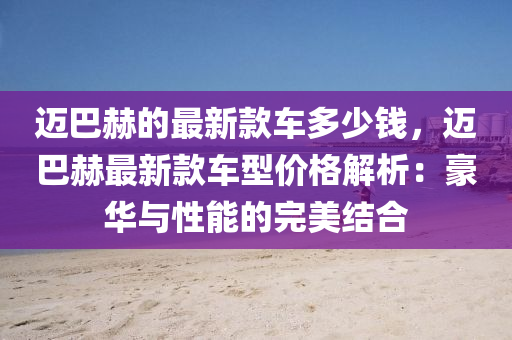 邁巴赫的最新款車多少錢，邁巴赫最新款車型價格解析：豪華與性能的完美結(jié)合