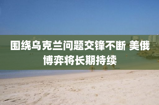 圍繞烏克蘭問題交鋒不斷 美俄博弈將長(zhǎng)期持續(xù)