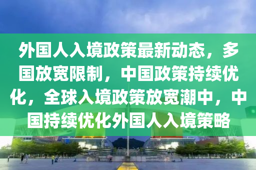 外國人入境政策最新動態(tài)，多國放寬限制，中國政策持續(xù)優(yōu)化，全球入境政策放寬潮中，中國持續(xù)優(yōu)化外國人入境策略