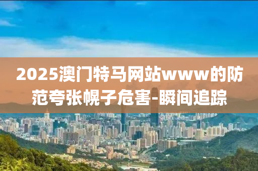 2025澳門特馬網(wǎng)站www的防范夸張幌子危害-瞬間追蹤