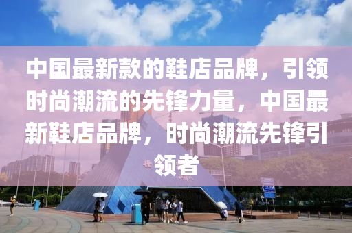 中國最新款的鞋店品牌，引領(lǐng)時尚潮流的先鋒力量，中國最新鞋店品牌，時尚潮流先鋒引領(lǐng)者