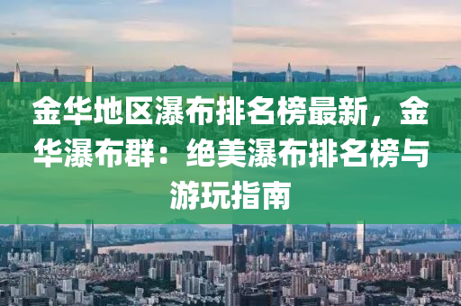 金華地區(qū)瀑布排名榜最新，金華瀑布群：絕美瀑布排名榜與游玩指南