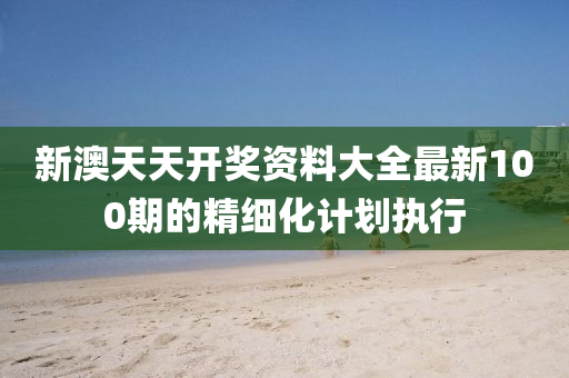新澳天天開獎(jiǎng)資料大全最新100期的精細(xì)化計(jì)劃執(zhí)行