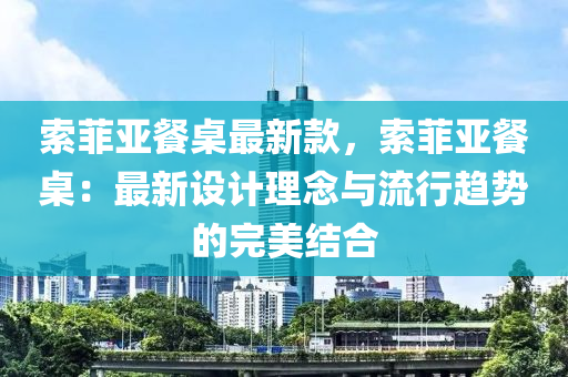 索菲亞餐桌最新款，索菲亞餐桌：最新設(shè)計(jì)理念與流行趨勢(shì)的完美結(jié)合