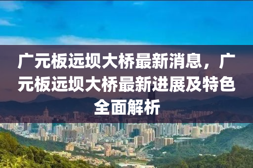 廣元板遠(yuǎn)壩大橋最新消息，廣元板遠(yuǎn)壩大橋最新進展及特色全面解析