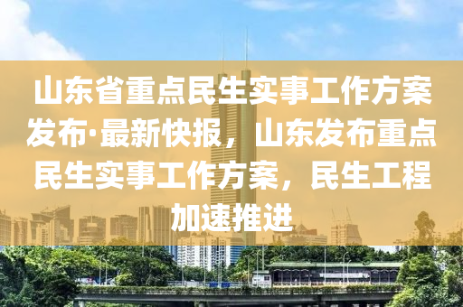 山東省重點民生實事工作方案發(fā)布·最新快報，山東發(fā)布重點民生實事工作方案，民生工程加速推進(jìn)