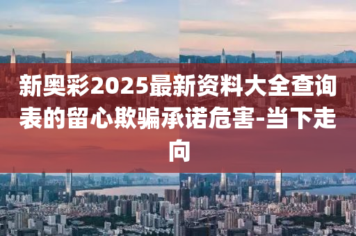 新奧彩2025最新資料大全查詢表的留心欺騙承諾危害-當下走向