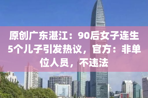 原創(chuàng)廣東湛江：90后女子連生5個(gè)兒子引發(fā)熱議，官方：非單位人員，不違法
