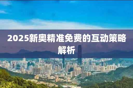 2025新奧精準(zhǔn)免費(fèi)的互動(dòng)策略解析