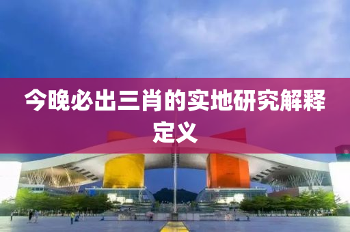 今晚必出三肖的實(shí)地研究解釋定義