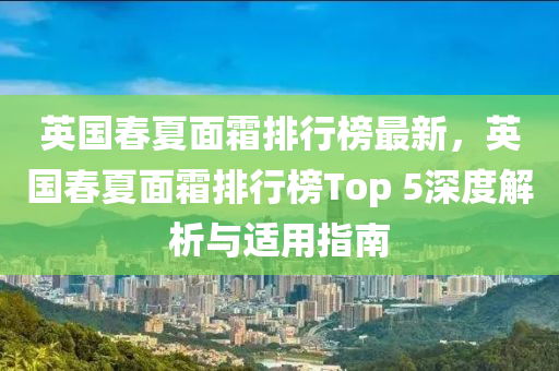 英國春夏面霜排行榜最新，英國春夏面霜排行榜Top 5深度解析與適用指南