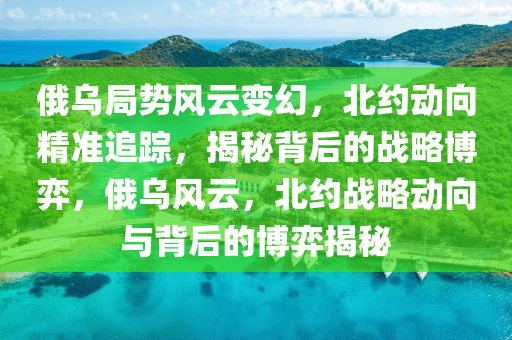 俄烏局勢風(fēng)云變幻，北約動(dòng)向精準(zhǔn)追蹤，揭秘背后的戰(zhàn)略博弈，俄烏風(fēng)云，北約戰(zhàn)略動(dòng)向與背后的博弈揭秘