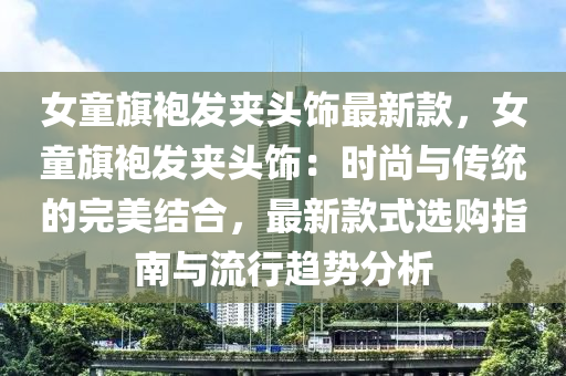 女童旗袍發(fā)夾頭飾最新款，女童旗袍發(fā)夾頭飾：時(shí)尚與傳統(tǒng)的完美結(jié)合，最新款式選購指南與流行趨勢分析