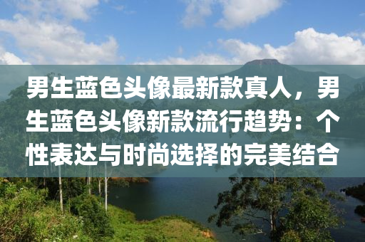 男生藍(lán)色頭像最新款真人，男生藍(lán)色頭像新款流行趨勢：個性表達(dá)與時尚選擇的完美結(jié)合